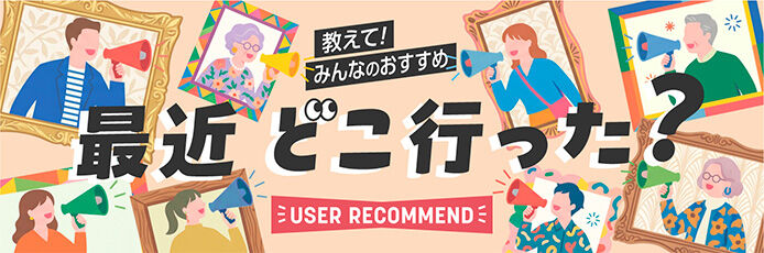 教えて!みんなのおすすめ「最近どこいった?」-USER RECOMMEND-
